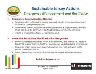 NJ GMIS Tec Conference
April 7, 2016Disaster Info Team
Sustainable Jersey Actions
Emergency Management and Resiliency
1. Emergency Communications Planning
 Develop a plan outlining the steps a town will take to disseminate important
information during emergencies
 Utilize varied communications channels (traditional & digital media, text and
email, sign boards, community posting boards & community networks)
 Create a process for citizens to register for alerts
2. Vulnerable Populations Identification for Emergencies
 Identify vulnerable individuals within the community and market “NJ Register
Ready” to register them so that they can receive updates during emergencies
 Keep a list of key community stakeholders that can help get word out to
special needs populations
 Use of alternative communication formats for people with special needs
SustainableJersey.com
 