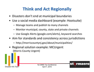 NJ GMIS Tec Conference
April 7, 2016Disaster Info Team
Think and Act Regionally
• Disasters don’t end at municipal boundaries
• Use a social media dashboard (example: Hootsuite)
– Manage teams and publish to many channels
– Monitor municipal, county, state and private channels
– Use Google Alerts (google.com/alerts), keyword searches
• Aim for standards and consistency across jurisdictions
– http://morriscountynj.gov/about/municipalities/
• Regional solution example: MCUrgent
(Morris County Urgent)
 