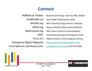 NJ GMIS Tec Conference
April 7, 2016Disaster Info Team
Connect
#SMEM on Twitter #smemchat Friday, noon to 1PM, Twitter
GoWProNJ.net Gov’t Web Professionals of NJ
NVOAD.org Nat’l Voluntary Orgs Active in Disaster
APCO.org Assoc of Public-Safety Comm Officials
NAGConline.org Nat’l Assoc of Gov’t Communicators
CERT Community Emergency Response Team
R.A.C.E.S Radio Amateur Civil Emergency Service
Emergency Mgmt Magazine http://www.emergencymgmt.com/
Carol Spencer, Stormzero.com carol@stormzero.com; 973-637-0483
 