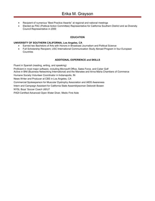 Erika M. Grayson
• Recipient of numerous “Best Practice Awards” at regional and national meetings
• Elected as PAC (Political Action Committee) Representative for California Southern District and as Diversity
Council Representative in 2000
EDUCATION
UNIVERSITY OF SOUTHERN CALIFORNIA, Los Angeles, CA
• Earned two Bachelors of Arts with Honors in Broadcast Journalism and Political Science
• Full Scholarship Recipient, USC International Communication Study Abroad Program in four European
Countries
ADDITIONAL EXPERIENCE and SKILLS
Fluent in Spanish (reading, writing, and speaking)
Proficient in most major software, including Microsoft Office, Sales Force, and Cyber Golf
Active in BNI (Business Networking International) and the Manatee and Anna Maria Chambers of Commerce
Humane Society Volunteer Coordinator in Indianapolis, IN
News Writer and Producer at CBS in Los Angeles, CA
Commercial Spokesperson for Muscular Dystrophy Association and AIDS Awareness
Intern and Campaign Assistant for California State Assemblywoman Deborah Bowen
NYSL Boys’ Soccer Coach U6/U7
PADI Certified Advanced Open Water Diver, Medic First Aide
 