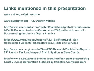 Links mentioned in this presentation
www.cali.org – CALI website
www.a2jauthor.org – A2J Author website
http://www.americanbar.org/content/dam/aba/migrated/marketresearc
h/PublicDocuments/JusticeGaInAmerica2009.authcheckdam.pdf -
Documenting the Justice Gap in America
https://www.nycourts.gov/reports/AJJI_SelfRep06.pdf - Self
Represented Litigants: Characteristics, Needs and Services
http://www.ncsc.org/~/media/Files/PDF/Research/CivilJusticeReport-
2015.ashx - The Landscape of Civil Litigation in State Courts
http://www.lsc.gov/grants-grantee-resources/our-grant-programs/tig -
Legal Services Corporation Technology Intitiative Grants program
 