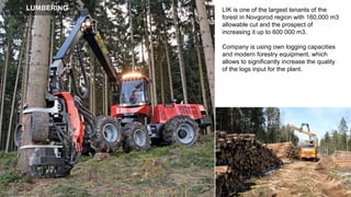 LIK is one of the largest tenants of the
forest in Novgorod region with 160,000 m3
allowable cut and the prospect of
increasing it up to 600 000 m3.
Company is using own logging capacities
and modern forestry equipment, which
allows to significantly increase the quality
of the logs input for the plant.
LUMBERING
 
