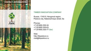 TIMBER INNOVATION COMPANY
Russia, 174510, Novgorod region,
Pestovo city, Naberezhnaya street, 6а
Phones:
+7 (81669) 555-34
+7 (81669) 555-63
+7 (81669) 555-77 (fax)
Web:
http://likpestovo.ru
mail@likpestovo.ru
CONTACT INFORMATION
 