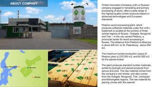 Timber Innovation Company (LIK) is Russian
company engaged in harvesting and primary
processing of wood, offers a wide range of
the highest quality lumber products based on
advanced technologies and European
standards.
Pestovo wood processing plant, which
produces softwood materials under the «LIK»
trademark is located at the junction of three
central regions of Russia - Vologda, Novgorod
and Tver – in the city named Pestovo, a
provincial center for wood processing in
Russia. The distance from Pestovo to Moscow
is about 400 km, to St. Petersburg - about 450
km.
The maximum lumber production output of
Pestovo plant is 270 000 m3, and 60 000 m3
for the planed timber.
The plant produces standard lumber materials,
sorted by strength and planed products from
spruce and pine. The raw material comes from
the company’s own timber, and also comes
from the Vologda, Novgorod, Tver, Leningrad
and Arkhangelsk regions. The raw material for
planing comes with the sawmill.
ABOUT COMPANY
 