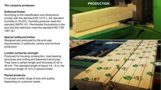 The company produces:
Softwood timber
According to the classification and dimensions
comply with the standard EN 1313-1, the standard
humidity is 18-20%. Humidity products meet the
standard INSTA 141. Permissible fluctuations in the
size and the restriction meet the standard ISO 738-
1981 (E).
Special softwood timber
Designed and produced by the end-user
requirements, in particular, joinery and furniture
production.
Lumber sorted by strength
Produced for housing construction, load-bearing
structures and roofing and basement structures.
They have a certain length and thickness of 42 or
48 mm. The standard length of about 3.6 - 6 m; the
maximum length of 12.5 m spliced timber.
Planed products
It includes a wide range of size and quality,
depending on customer needs.
PRODUCTION
 