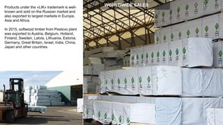 Products under the «LIK» trademark is well-
known and sold on the Russian market and
also exported to largest markets in Europe,
Asia and Africa.
In 2015, softwood timber from Pestovo plant
was exported to Austria, Belgium, Holland,
Finland, Sweden, Latvia, Lithuania, Estonia,
Germany, Great Britain, Israel, India, China,
Japan and other countries.
WORLDWIDE SALES
 