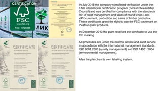 In July 2015 the company completed verification under the
FSC international certification program (Forest Stewardship
Council) and was certified for compliance with the standards
for «Forest management and sales of round wood» and
«Procurement, production and sales of timber products».
These certificates grant the right to use the FSC trademark on
Pestovo plant products.
In December 2013 the plant received the certificate to use the
CE marking.
All processes are under the internal control and audit service
in accordance with the international management standards
ISO 9001:2008 (quality management) and ISO 14001:2004
(environmental management).
Also the plant has its own labeling system.
CERTIFICATION
 