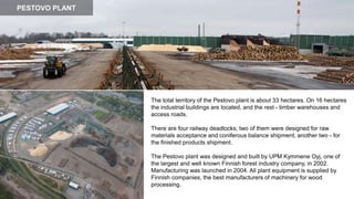 The total territory of the Pestovo plant is about 33 hectares. On 16 hectares
the industrial buildings are located, and the rest - timber warehouses and
access roads.
There are four railway deadlocks, two of them were designed for raw
materials acceptance and coniferous balance shipment, another two - for
the finished products shipment.
The Pestovo plant was designed and built by UPM Kymmene Oyj, one of
the largest and well known Finnish forest industry company, in 2002.
Manufacturing was launched in 2004. All plant equipment is supplied by
Finnish companies, the best manufacturers of machinery for wood
processing.
PESTOVO PLANT
 