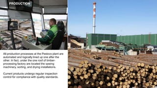 All production processes at the Pestovo plant are
automated and logically lined up one after the
other. In fact, under the one roof of timber-
processing factory are located the sawing
machinery, sorting, and drying installations.
Current products undergo regular inspection
control for compliance with quality standards.
PRODUCTION
 