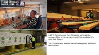 In 2015 there are more than 200 people working in the
company. Most of them are working at Pestovo plantand for
more than 5 years.
The company pays attention for staff development, safety and
responsibility.
EMPLOYEES
 