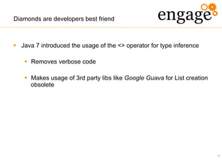 13
Diamonds are developers best friend
§  Java 7 introduced the usage of the <> operator for type inference
§  Removes verbose code
§  Makes usage of 3rd party libs like Google Guava for List creation
obsolete
 