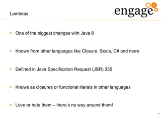 44
Lambdas
§  One of the biggest changes with Java 8
§  Known from other languages like Closure, Scala, C# and more
§  Defined in Java Specification Request (JSR) 335
§  Knows as closures or functional literals in other languages
§  Love or hate them – there‘s no way around them!
 