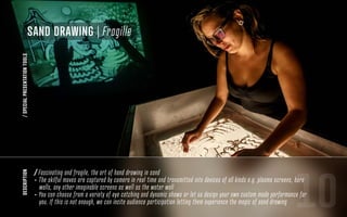 SAND DRAWING | Fragille
/SPECIALPRESENTATIONTOOLSdescription
10
/ Fascinating and fragile, the art of hand drawing in sand
- The skilful moves are captured by camera in real time and transmitted into devices of all kinds e.g. plasma screens, bare
walls, any other imaginable screens as well as the water wall
- You can choose from a variety of eye catching and dynamic shows or let us design your own custom made performance for
you. If this is not enough, we can incite audience participation letting them experience the magic of sand drawing
 