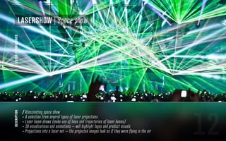 12
description
/ Afascinating space show
- A selection from several types of laser projections
- Laser beam shows (make use of lines and trajectories of laser beams)
- 3D visualizations and animations – will highlight logos and product visuals
- Projections into a laser net – the projected images look as if they were flying in the air
/LASERTECHNOLOGIES
LaserShow | Space show
 