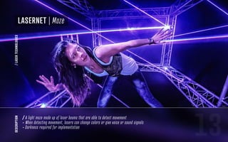 13
LaserNet | Maze
description
/ A light maze made up of laser beams that are able to detect movement
- When detecting movement, lasers can change colors or give voice or sound signals
- Darkness required for implementation
/LASERTECHNOLOGIES
 