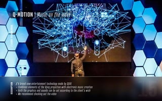 15
description
Q-Motion | Music on the move
/LASERTECHNOLOGIES
/ A brand-new entertainment technology made by QUIX
- Combines elements of the Vjing projection with electronic music creation
- Both the graphics and sounds can be set according to the client’s wish
- We recommend checking out the video
 