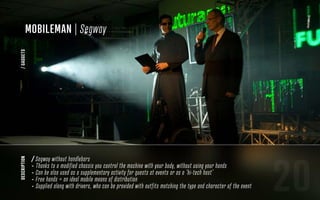20
description
/ Segway without handlebars
- Thanks to a modified chassis you control the machine with your body, without using your hands
- Can be also used as a supplementary activity for guests at events or as a ‘hi-tech host’
- Free hands = an ideal mobile means of distribution
- Supplied along with drivers, who can be provided with outfits matching the type and character of the event
MobileMan | Segway
/GADGETS
 