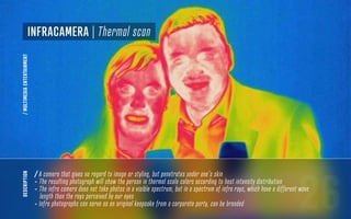 26
description
/ A camera that gives no regard to image or styling, but penetrates under one’s skin
- The resulting photograph will show the person in thermal scale colors according to heat intensity distribution
- The infra camera does not take photos in a visible spectrum, but in a spectrum of infra rays, which have a different wave
length than the rays perceived by our eyes
- Infra photographs can serve as an original keepsake from a corporate party, can be branded
InfraCamera | Thermal scan
/MULTIMEDIAENTERTAINMENT
 