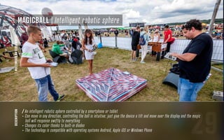 29
description
/ An intelligent robotic sphere controlled by a smartphone or tablet
- Can move in any direction, controlling the ball is intuitive: just give the device a tilt and move over the display and the magic
ball will response swiftly to everything
- Changes its color thanks to built-in diodes
- The technology is compatible with operating systems Android, Apple iOS or Windows Phone
MagicBall | Intelligent robotic sphere
/MULTIMEDIAENTERTAINMENT
 