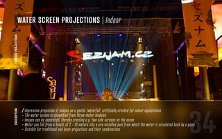 34
description
/ Impressive projection of images on a gentle ‘waterfall’ artificially created for indoor applications
- The water screen is assembled from three-meter modules
- Images can be separated, thereby creating e.g. two side screens on the scene
- Water can fall from a height of 2 - 10 meters into a pre-installed pool from which the water is circulated back by a pump
- Suitable for traditional and laser projections and their combinations
water screen projections | Indoor
/UNIQUEPROJECTIONS
 