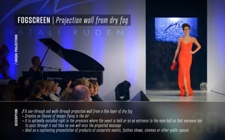 35
description
/ A see-through and walk-through projection wall from a thin layer of dry fog
- Creates an illusion of images flying in the air
- It is optimally installed right in the premises where the event is held or as an entrance to the main hall so that everyone has
to pass through it and thus no-one will miss the projected message
- Ideal as a captivating presentation of products at corporate events, fashion shows, cinemas or other public spaces
FogScreen | Projection wall from dry fog
/UNIQUEPROJECTIONS
 