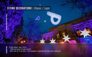 07
Flying DECORATIONS | Shapes / Logos
/SPECIALPRESENTATIONTOOLS
/ Flying shapes, logos, letters
- 100% environment-friendly material
- After take-off to the skies, it then disappears responsibly like steam over a boiling pot
description
 