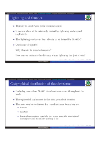 .
.
.
.
.
.
.
.
.
.
.
.
.
.
.
.
.
.
.
.
.
.
.
.
.
.
.
.
.
.
.
.
.
.
.
.
.
.
.
.
19/ 42
Introduction Thunderstorms Squall lines Lightning/thunder Global distribution Tornadoes
Lightning and thunder
Thunder is shock wave with booming sound
It occurs when air is extremely heated by lightning and expand
explosively
The lightning stroke can heat the air to an incredible 30, 000 C
Questions to ponder:
Why thunder is heard afterwards?
How can we estimate the distance where lightning has just stroke?
ndettoel@2016 ENV 111: Introduction to Meteorology
.
.
.
.
.
.
.
.
.
.
.
.
.
.
.
.
.
.
.
.
.
.
.
.
.
.
.
.
.
.
.
.
.
.
.
.
.
.
.
.
20/ 42
Introduction Thunderstorms Squall lines Lightning/thunder Global distribution Tornadoes
Geographical distribution of thunderstorms
Each day, more than 50, 000 thunderstorms occur throughout the
world
The equatorial landmasses is the most prevalent location
The most conducive factors for thunderstorms formation are:
⇒ warmth
⇒ moisture
⇒ low-level convergence especially over water along the intertropical
convergence zone to initiate uplifting of air
ndettoel@2016 ENV 111: Introduction to Meteorology
 