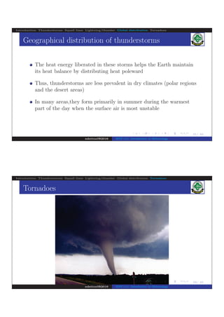 .
.
.
.
.
.
.
.
.
.
.
.
.
.
.
.
.
.
.
.
.
.
.
.
.
.
.
.
.
.
.
.
.
.
.
.
.
.
.
.
21/ 42
Introduction Thunderstorms Squall lines Lightning/thunder Global distribution Tornadoes
Geographical distribution of thunderstorms
The heat energy liberated in these storms helps the Earth maintain
its heat balance by distributing heat poleward
Thus, thunderstorms are less prevalent in dry climates (polar regions
and the desert areas)
In many areas,they form primarily in summer during the warmest
part of the day when the surface air is most unstable
ndettoel@2016 ENV 111: Introduction to Meteorology
.
.
.
.
.
.
.
.
.
.
.
22/ 42
Introduction Thunderstorms Squall lines Lightning/thunder Global distribution Tornadoes
Tornadoes
..
...
.....
....
..
..
.
.......
...
...
...
........
.....
............
..
..
....
..
..
.
...
..
....
..
..
..
.
.
.
ndettoel@2016 ENV 111: Introduction to Meteorology
 
