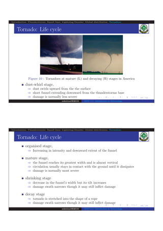 .
.
.
.
.
.
.
.
.
.
.
.
.
.
.
.
.
.
.
.
.
.
.
.
.
.
.
.
.
.
.
.
.
.
.
.
.
.
.
.
27/ 42
Introduction Thunderstorms Squall lines Lightning/thunder Global distribution Tornadoes
Tornado: Life cycle
Figure 10 : Tornadoes at mature (L) and decaying (R) stages in America
dust-whirl stage,
⇒ dust swirls upward from the the surface
⇒ short funnel extending downward from the thunderstorms base
⇒ damage is normally less severe
ndettoel@2016 ENV 111: Introduction to Meteorology
.
.
.
.
.
.
.
.
.
.
.
.
.
.
.
.
.
.
.
.
.
.
.
.
.
.
.
.
.
.
.
.
.
.
.
.
.
.
.
.
28/ 42
Introduction Thunderstorms Squall lines Lightning/thunder Global distribution Tornadoes
Tornado: Life cycle
organised stage,
⇒ Increasing in intensity and downward extent of the funnel
mature stage,
⇒ the funnel reaches its greatest width and is almost vertical
⇒ circulation usually stays in contact with the ground until it dissipates
⇒ damage is normally most severe
shrinking stage
⇒ decrease in the funnel’s width but its tilt increases
⇒ damage swath narrows though it may still inﬂict damage
decay stage
⇒ tornado is stretched into the shape of a rope
⇒ damage swath narrows though it may still inﬂict damage
ndettoel@2016 ENV 111: Introduction to Meteorology
 
