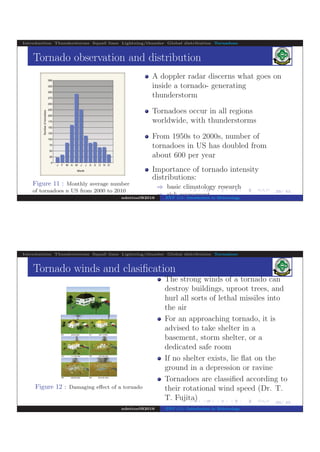 .
.
.
.
.
.
.
.
.
.
.
.
.
.
.
.
.
.
.
.
.
.
.
.
.
.
.
.
.
.
.
.
.
.
.
.
.
.
.
.
29/ 42
Introduction Thunderstorms Squall lines Lightning/thunder Global distribution Tornadoes
Tornado observation and distribution
Figure 11 : Monthly average number
of tornadoes n US from 2000 to 2010
A doppler radar discerns what goes on
inside a tornado- generating
thunderstorm
Tornadoes occur in all regions
worldwide, with thunderstorms
From 1950s to 2000s, number of
tornadoes in US has doubled from
about 600 per year
Importance of tornado intensity
distributions:
⇒ basic climatology research
⇒ risk assessment
⇒ insurance industry
ndettoel@2016 ENV 111: Introduction to Meteorology
.
.
.
.
.
.
.
.
.
.
.
.
.
.
.
.
.
.
.
.
.
.
.
.
.
.
.
.
.
.
.
.
.
.
.
.
.
.
.
.
30/ 42
Introduction Thunderstorms Squall lines Lightning/thunder Global distribution Tornadoes
Tornado winds and clasiﬁcation
Figure 12 : Damaging eﬀect of a tornado
The strong winds of a tornado can
destroy buildings, uproot trees, and
hurl all sorts of lethal missiles into
the air
For an approaching tornado, it is
advised to take shelter in a
basement, storm shelter, or a
dedicated safe room
If no shelter exists, lie ﬂat on the
ground in a depression or ravine
Tornadoes are classiﬁed according to
their rotational wind speed (Dr. T.
T. Fujita)
ndettoel@2016 ENV 111: Introduction to Meteorology
 