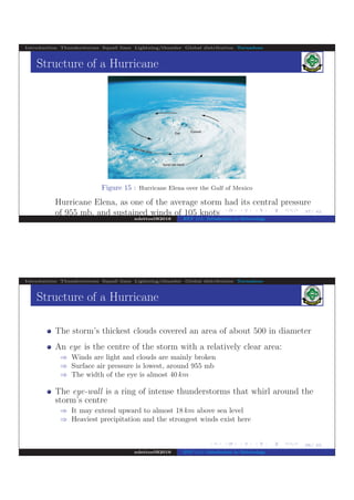 .
.
.
.
.
.
.
.
.
.
.
.
.
.
.
.
.
.
.
.
.
.
.
.
.
.
.
.
.
.
.
.
.
.
.
.
.
.
.
.
37/ 42
Introduction Thunderstorms Squall lines Lightning/thunder Global distribution Tornadoes
Structure of a Hurricane
Figure 15 : Hurricane Elena over the Gulf of Mexico
Hurricane Elena, as one of the average storm had its central pressure
of 955 mb, and sustained winds of 105 knots
ndettoel@2016 ENV 111: Introduction to Meteorology
.
.
.
.
.
.
.
.
.
.
.
.
.
.
.
.
.
.
.
.
.
.
.
.
.
.
.
.
.
.
.
.
.
.
.
.
.
.
.
38/ 42
Introduction Thunderstorms Squall lines Lightning/thunder Global distribution Tornadoes
Structure of a Hurricane
The storm’s thickest clouds covered an area of about 500 in diameter
An eye is the centre of the storm with a relatively clear area:
⇒ Winds are light and clouds are mainly broken
⇒ Surface air pressure is lowest, around 955 mb
⇒ The width of the eye is almost 40 km
The eye-wall is a ring of intense thunderstorms that whirl around the
storm’s centre
⇒ It may extend upward to almost 18 km above sea level
⇒ Heaviest precipitation and the strongest winds exist here
ndettoel@2016 ENV 111: Introduction to Meteorology
 