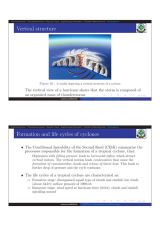 .
.
.
.
.
.
.
.
.
.
.
.
.
.
.
.
.
.
.
.
.
.
.
.
.
.
.
.
.
.
.
.
.
.
.
.
.
.
.
.
39/ 42
Introduction Thunderstorms Squall lines Lightning/thunder Global distribution Tornadoes
Vertical structure
Figure 16 : A model depicting a vertical structure of a cyclone
The vertical view of a hurricane shows that the storm is composed of
an organized mass of thunderstorms
ndettoel@2016 ENV 111: Introduction to Meteorology
.
.
.
.
.
.
.
.
.
.
.
.
.
.
.
.
.
.
.
.
.
.
.
.
.
.
.
.
.
.
.
.
.
.
.
.
.
.
.
40/ 42
Introduction Thunderstorms Squall lines Lightning/thunder Global distribution Tornadoes
Formation and life cycles of cyclones
The Conditional Instability of the Second Kind (CISK) summarize the
processes responsible for the formation of a tropical cyclone, that:
Depression with falling pressure leads to horizontal inﬂow which attract
vertical motion. The vertical motion leads condensation that cause the
formation of cumulonimbus clouds and release of latent heat. This leads to
further drop of pressure and the cycle continues
The life cycles of a tropical cyclone are characterized as:
⇒ Formative stage: disorganised squall type of clouds and rainfall; low winds
(about 34 kt); surface pressure of 1000 mb
⇒ Immature stage: wind speed at hurricane force (64 kt); clouds and rainfall
spiralling inward
ndettoel@2016 ENV 111: Introduction to Meteorology
 