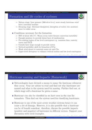 .
.
.
.
.
.
.
.
.
.
.
.
.
.
.
.
.
.
.
.
.
.
.
.
.
.
.
.
.
.
.
.
.
.
.
.
.
.
.
.
41/ 42
Introduction Thunderstorms Squall lines Lightning/thunder Global distribution Tornadoes
Formation and life cycles of cyclones
⇒ Mature stage: Low pressure (900 mb or less); more steady hurricane wind
force; torrential weather
⇒ Decaying stage: frictional dissipation; disruption of vortes; low moisture;
move to colder areas
Conditions necessary for the formation
⇒ SST of about 26.5 ◦
C. Warm ocean water favours convection instability
⇒ Enough moisture to provide latent heat of condensation
⇒ Pre-existing region of low level convergence e.g. monsoon lows, easterly
waves and ITCZ
⇒ Coriolis force large enough to provide vortex
⇒ Vertical instability aloft for formation of Cbs
⇒ Weak wind shears to maintain warm air and Cbs
⇒ Upper level divergence to enhance vertical motion and low level convergence
ndettoel@2016 ENV 111: Introduction to Meteorology
.
.
.
.
.
.
.
.
.
.
.
.
.
.
.
.
.
.
.
.
.
.
.
.
.
.
.
.
.
.
.
.
.
.
.
.
.
.
.
.
42/ 42
Introduction Thunderstorms Squall lines Lightning/thunder Global distribution Tornadoes
Hurricane naming and Impacts (Homework)
Meteorologists have devised a means to name the hurricane whenever
they occur. Your are advise to read and ﬁnd out why hurricanes are
named and what is the system used for naming. Further ﬁnd out, at
which stage will a hurricane be given a name.
Hurricane can also be classiﬁed as we have seen in the case for
tornadoes. Then ﬁnd out the system used for classifying hurricanes.
Hurricane is one of the most severe weather systems hence it can
cause a lot of damage. However, it is also possible that a hurricane
can be of beneﬁt somehow. therefore, discuss the possible impacts
(positive and negative) of hurricanes in diﬀerent sectors. Support your
discussion with vivid examples.
ndettoel@2016 ENV 111: Introduction to Meteorology
 