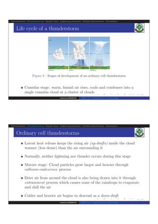 .
.
.
.
.
.
.
.
.
.
.
.
.
.
.
.
.
.
.
.
.
.
.
.
.
.
.
.
.
.
.
.
.
.
.
.
.
.
.
.
7/ 42
Introduction Thunderstorms Squall lines Lightning/thunder Global distribution Tornadoes
Life cycle of a thunderstorm
Figure 3 : Stages of development of an ordinary cell thunderstorm
Cumulus stage: warm, humid air rises, cools and condenses into a
single cumulus cloud or a cluster of clouds
ndettoel@2016 ENV 111: Introduction to Meteorology
.
.
.
.
.
.
.
.
.
.
.
.
.
.
.
.
.
.
.
.
.
.
.
.
.
.
.
.
.
.
.
.
.
.
.
.
.
.
.
8/ 42
Introduction Thunderstorms Squall lines Lightning/thunder Global distribution Tornadoes
Ordinary cell thunderstorms
Latent heat release keeps the rising air (up-drafts) inside the cloud
warmer (less dense) than the air surrounding it
Normally, neither lightning nor thunder occurs during this stage
Mature stage: Cloud particles grow larger and heavier through
collision-coalescence process
Drier air from around the cloud is also being drawn into it through
entrainment process which causes some of the raindrops to evaporate
and chill the air
Colder and heavier air begins to descend as a down-draft
ndettoel@2016 ENV 111: Introduction to Meteorology
 