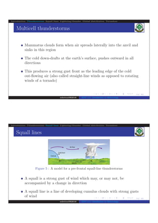 .
.
.
.
.
.
.
.
.
.
.
.
.
.
.
.
.
.
.
.
.
.
.
.
.
.
.
.
.
.
.
.
.
.
.
.
.
.
.
.
13/ 42
Introduction Thunderstorms Squall lines Lightning/thunder Global distribution Tornadoes
Multicell thunderstorms
Mammatus clouds form when air spreads laterally into the anvil and
sinks in this region
The cold down-drafts at the earth’s surface, pushes outward in all
directions
This produces a strong gust front as the leading edge of the cold
out-ﬂowing air (also called straight-line winds as opposed to rotating
winds of a tornado)
ndettoel@2016 ENV 111: Introduction to Meteorology
.
.
.
.
.
.
.
.
.
.
.
.
.
.
.
.
.
.
.
.
.
.
.
.
.
.
.
.
.
.
.
.
.
.
.
.
.
.
.
.
14/ 42
Introduction Thunderstorms Squall lines Lightning/thunder Global distribution Tornadoes
Squall lines
Figure 5 : A model for a pre-frontal squall-line thunderstorms
A squall is a strong gust of wind which may, or may not, be
accompanied by a change in direction
A squall line is a line of developing cumulus clouds with strong gusts
of wind
ndettoel@2016 ENV 111: Introduction to Meteorology
 