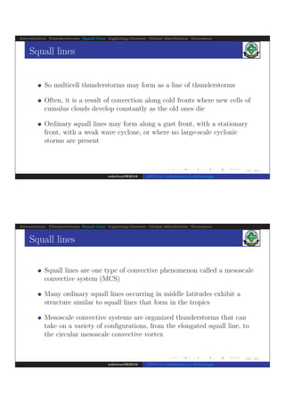 .
.
.
.
.
.
.
.
.
.
.
.
.
.
.
.
.
.
.
.
.
.
.
.
.
.
.
.
.
.
.
.
.
.
.
.
.
.
.
.
15/ 42
Introduction Thunderstorms Squall lines Lightning/thunder Global distribution Tornadoes
Squall lines
So multicell thunderstorms may form as a line of thunderstorms
Often, it is a result of convection along cold fronts where new cells of
cumulus clouds develop constantly as the old ones die
Ordinary squall lines may form along a gust front, with a stationary
front, with a weak wave cyclone, or where no large-scale cyclonic
storms are present
ndettoel@2016 ENV 111: Introduction to Meteorology
.
.
.
.
.
.
.
.
.
.
.
.
.
.
.
.
.
.
.
.
.
.
.
.
.
.
.
.
.
.
.
.
.
.
.
.
.
.
.
.
16/ 42
Introduction Thunderstorms Squall lines Lightning/thunder Global distribution Tornadoes
Squall lines
Squall lines are one type of convective phenomenon called a mesoscale
convective system (MCS)
Many ordinary squall lines occurring in middle latitudes exhibit a
structure similar to squall lines that form in the tropics
Mesoscale convective systems are organized thunderstorms that can
take on a variety of conﬁgurations, from the elongated squall line, to
the circular mesoscale convective vortex
ndettoel@2016 ENV 111: Introduction to Meteorology
 