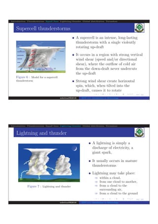 .
.
.
.
.
.
.
.
.
.
.
.
.
.
.
.
.
.
.
.
.
.
.
.
.
.
.
.
.
.
.
.
.
.
.
.
.
.
.
.
17/ 42
Introduction Thunderstorms Squall lines Lightning/thunder Global distribution Tornadoes
Supercell thunderstorms
Figure 6 : Model for a supercell
thunderstorm
A supercell is an intense, long-lasting
thunderstorm with a single violently
rotating up-draft
It occurs in a region with strong vertical
wind shear (speed and/or directional
shear), where the outﬂow of cold air
from the down-draft never undercuts
the up-draft
Strong wind shear create horizontal
spin, which, when tilted into the
up-draft, causes it to rotate
ndettoel@2016 ENV 111: Introduction to Meteorology
.
.
.
.
.
.
.
.
.
.
.
.
.
.
.
.
.
.
.
.
.
.
.
.
.
.
.
.
.
.
.
.
.
.
.
.
.
.
.
.
18/ 42
Introduction Thunderstorms Squall lines Lightning/thunder Global distribution Tornadoes
Lightning and thunder
Figure 7 : Lightning and thunder
A lightning is simply a
discharge of electricity, a
giant spark,
It usually occurs in mature
thunderstorms
Lightning may take place:
⇒ within a cloud,
⇒ from one cloud to another,
⇒ from a cloud to the
surrounding air,
⇒ from a cloud to the ground
ndettoel@2016 ENV 111: Introduction to Meteorology
 