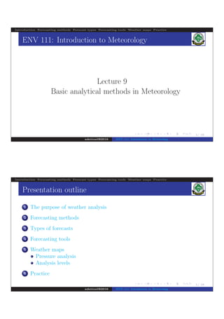 .
.
.
.
.
.
.
.
.
.
.
.
.
.
.
.
.
.
.
.
.
.
.
.
.
.
.
.
.
.
.
.
.
.
.
.
.
.
.
.
1/ 18
Introduction Forecasting methods Forecast types Forecasting tools Weather maps Practice
ENV 111: Introduction to Meteorology
Lecture 9
Basic analytical methods in Meteorology
ndettoel@2016 ENV 111: Introduction to Meteorology
.
.
.
.
.
.
.
.
.
.
.
.
.
.
.
.
.
.
.
.
.
.
.
.
.
.
.
.
.
.
.
.
.
.
.
.
.
.
.
.
1/ 18
Introduction Forecasting methods Forecast types Forecasting tools Weather maps Practice
Presentation outline
1 The purpose of weather analysis
2 Forecasting methods
3 Types of forecasts
4 Forecasting tools
5 Weather maps
Pressure analysis
Analysis levels
6 Practice
ndettoel@2016 ENV 111: Introduction to Meteorology
 