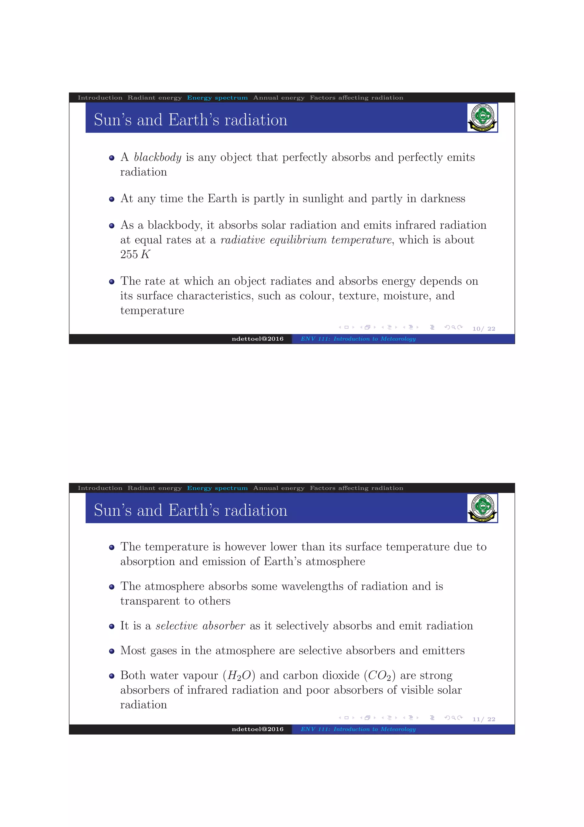 .
.
.
.
.
.
.
.
.
.
.
.
.
.
.
.
.
.
.
.
.
.
.
.
.
.
.
.
.
.
.
.
.
.
.
.
.
.
.
.
10/ 22
Introduction Radiant energy Energy spectrum Annual energy Factors aﬀecting radiation
Sun’s and Earth’s radiation
A blackbody is any object that perfectly absorbs and perfectly emits
radiation
At any time the Earth is partly in sunlight and partly in darkness
As a blackbody, it absorbs solar radiation and emits infrared radiation
at equal rates at a radiative equilibrium temperature, which is about
255 K
The rate at which an object radiates and absorbs energy depends on
its surface characteristics, such as colour, texture, moisture, and
temperature
ndettoel@2016 ENV 111: Introduction to Meteorology
.
.
.
.
.
.
.
.
.
.
.
.
.
.
.
.
.
.
.
.
.
.
.
.
.
.
.
.
.
.
.
.
.
.
.
.
.
.
.
.
11/ 22
Introduction Radiant energy Energy spectrum Annual energy Factors aﬀecting radiation
Sun’s and Earth’s radiation
The temperature is however lower than its surface temperature due to
absorption and emission of Earth’s atmosphere
The atmosphere absorbs some wavelengths of radiation and is
transparent to others
It is a selective absorber as it selectively absorbs and emit radiation
Most gases in the atmosphere are selective absorbers and emitters
Both water vapour (H2O) and carbon dioxide (CO2) are strong
absorbers of infrared radiation and poor absorbers of visible solar
radiation
ndettoel@2016 ENV 111: Introduction to Meteorology
 