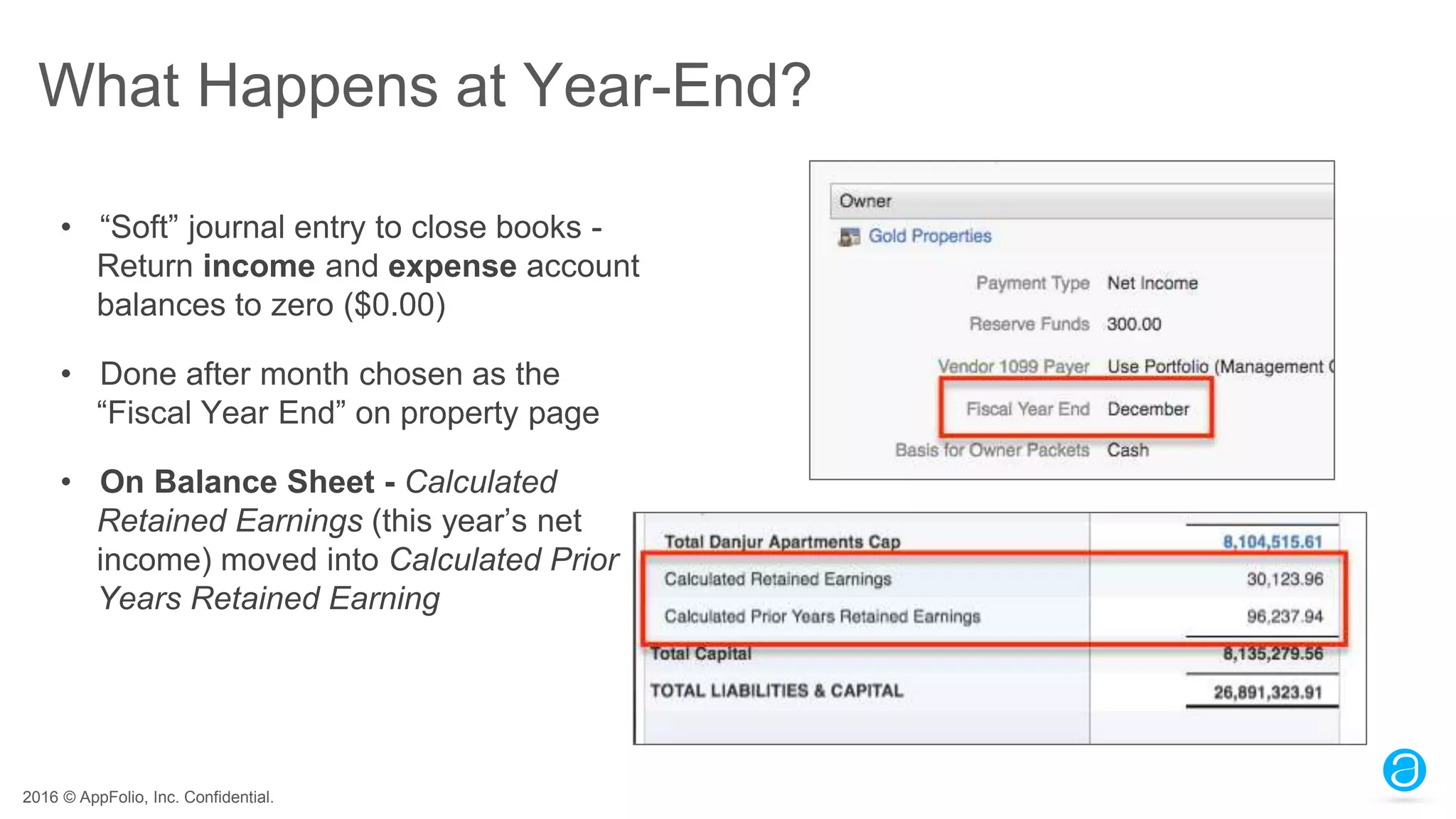 2016 © AppFolio, Inc. Confidential.
What Happens at Year-End?
• “Soft” journal entry to close books -
Return income and expense account
balances to zero ($0.00)
• Done after month chosen as the
“Fiscal Year End” on property page
• On Balance Sheet - Calculated
Retained Earnings (this year’s net
income) moved into Calculated Prior
Years Retained Earning
 