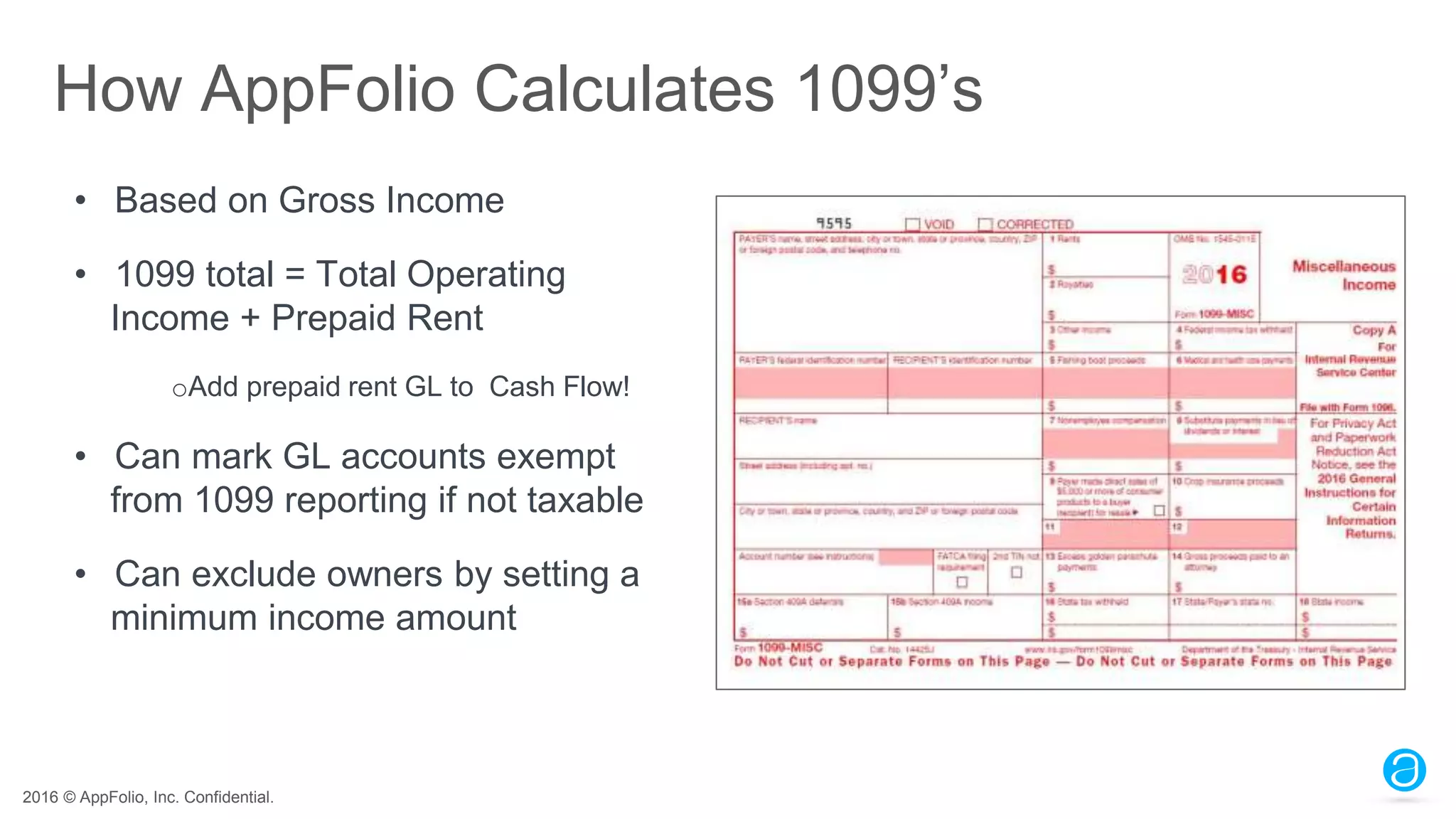 2016 © AppFolio, Inc. Confidential.
How AppFolio Calculates 1099’s
• Based on Gross Income
• 1099 total = Total Operating
Income + Prepaid Rent
oAdd prepaid rent GL to Cash Flow!
• Can mark GL accounts exempt
from 1099 reporting if not taxable
• Can exclude owners by setting a
minimum income amount
 