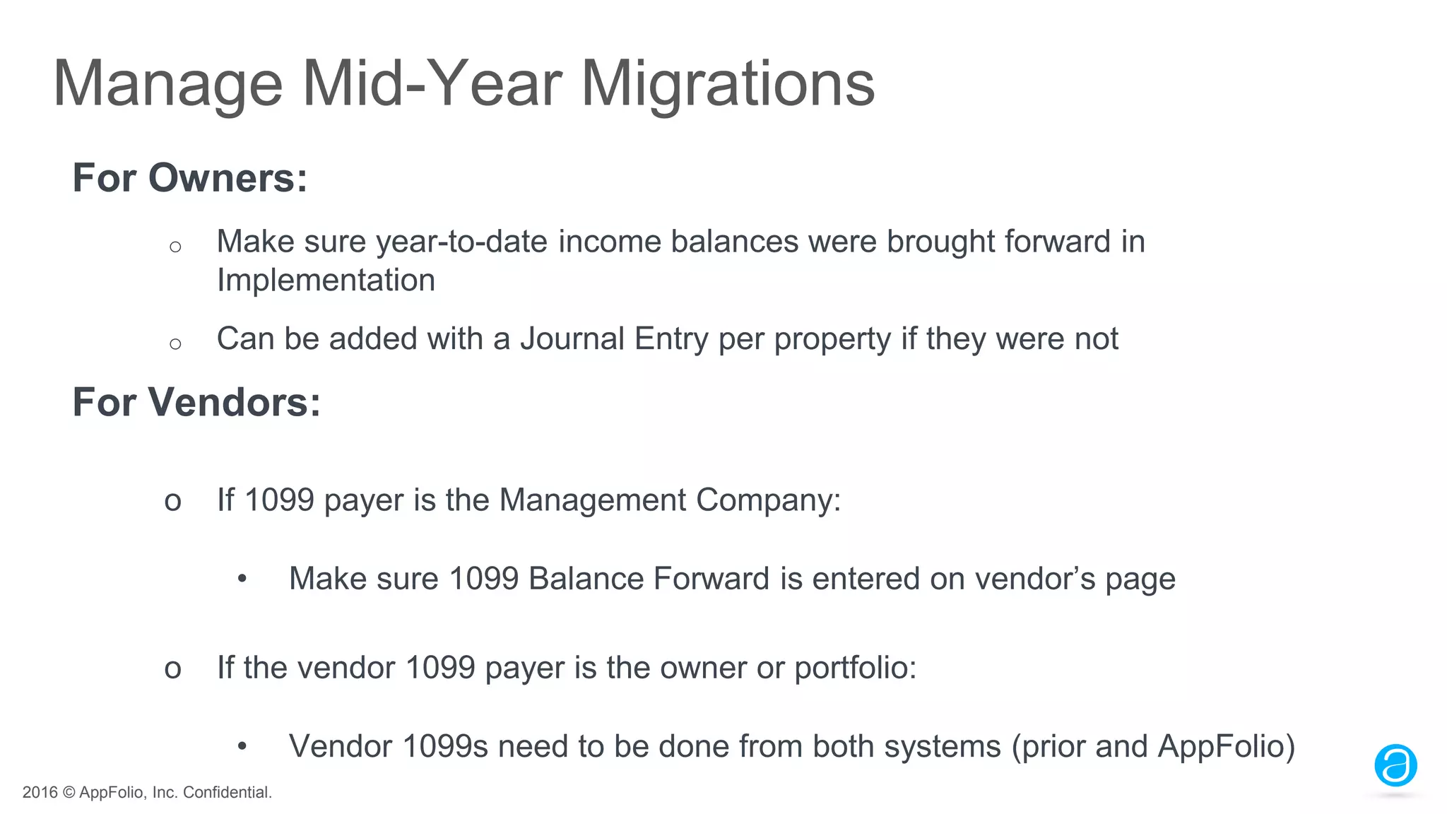 2016 © AppFolio, Inc. Confidential.
Manage Mid-Year Migrations
For Owners:
o Make sure year-to-date income balances were brought forward in
Implementation
o Can be added with a Journal Entry per property if they were not
For Vendors:
o If 1099 payer is the Management Company:
• Make sure 1099 Balance Forward is entered on vendor’s page
o If the vendor 1099 payer is the owner or portfolio:
• Vendor 1099s need to be done from both systems (prior and AppFolio)
 