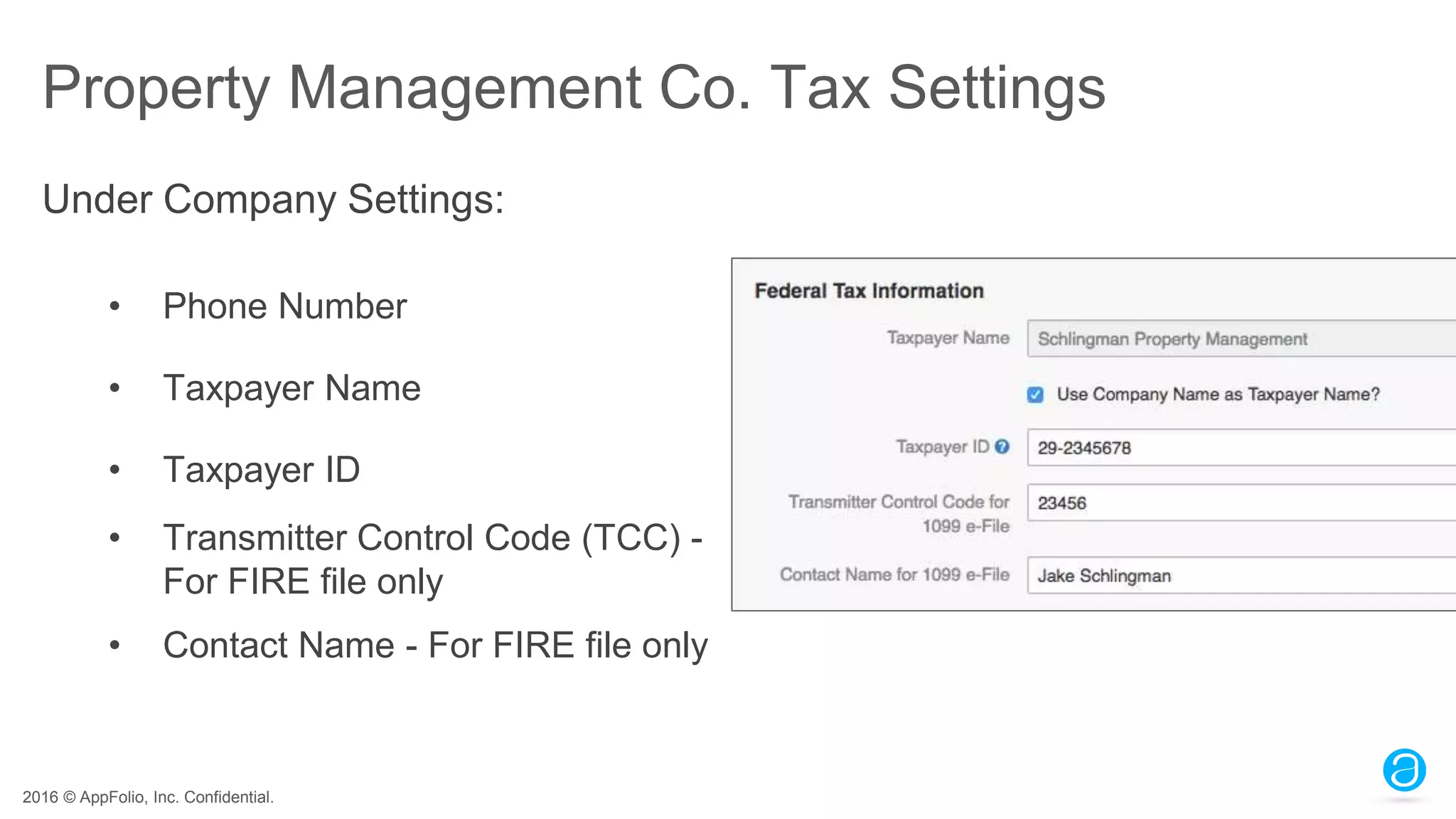 2016 © AppFolio, Inc. Confidential.
Property Management Co. Tax Settings
• Phone Number
• Taxpayer Name
• Taxpayer ID
• Transmitter Control Code (TCC) -
For FIRE file only
• Contact Name - For FIRE file only
Under Company Settings:
 