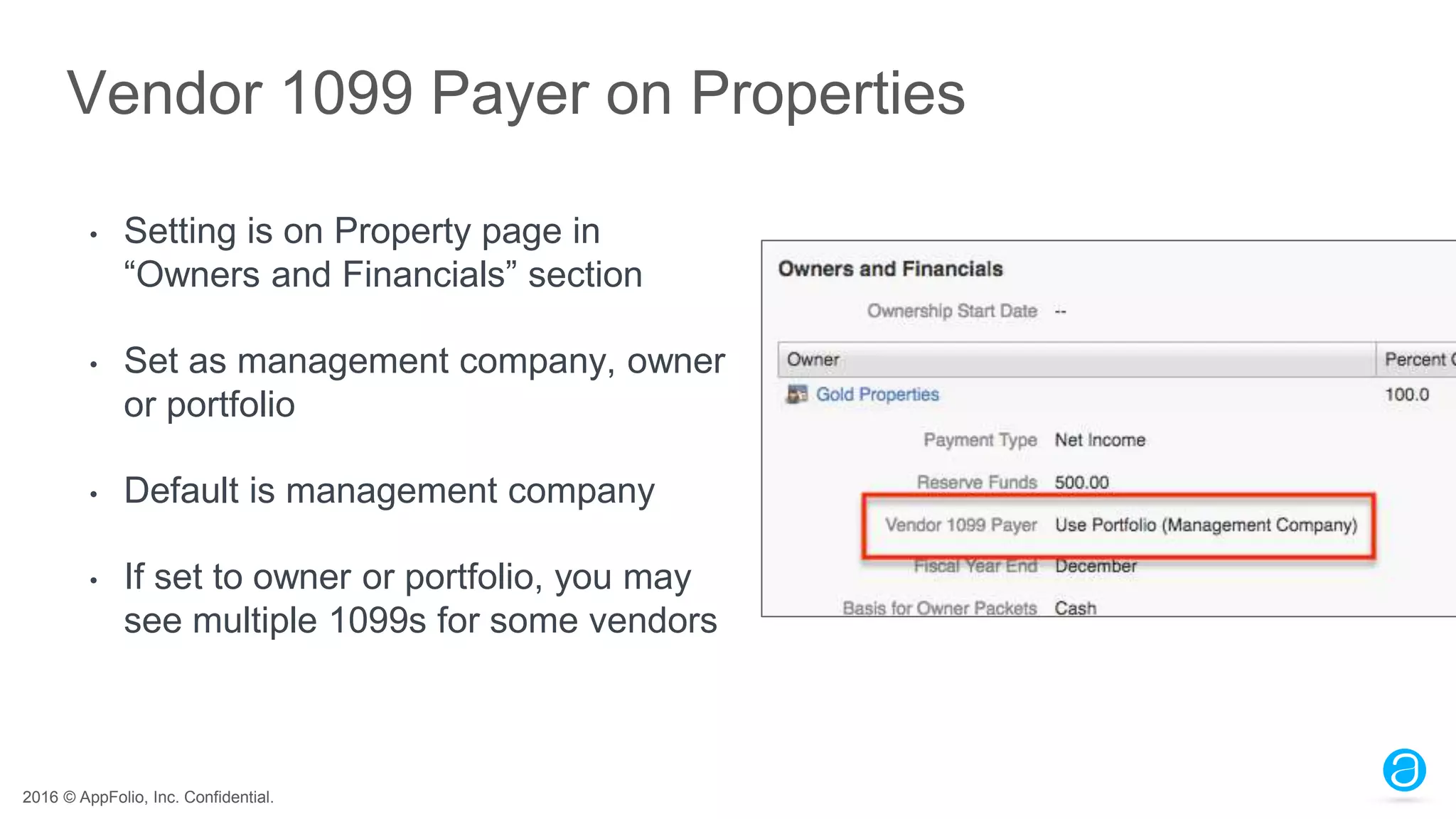 2016 © AppFolio, Inc. Confidential.
Vendor 1099 Payer on Properties
• Setting is on Property page in
“Owners and Financials” section
• Set as management company, owner
or portfolio
• Default is management company
• If set to owner or portfolio, you may
see multiple 1099s for some vendors
 