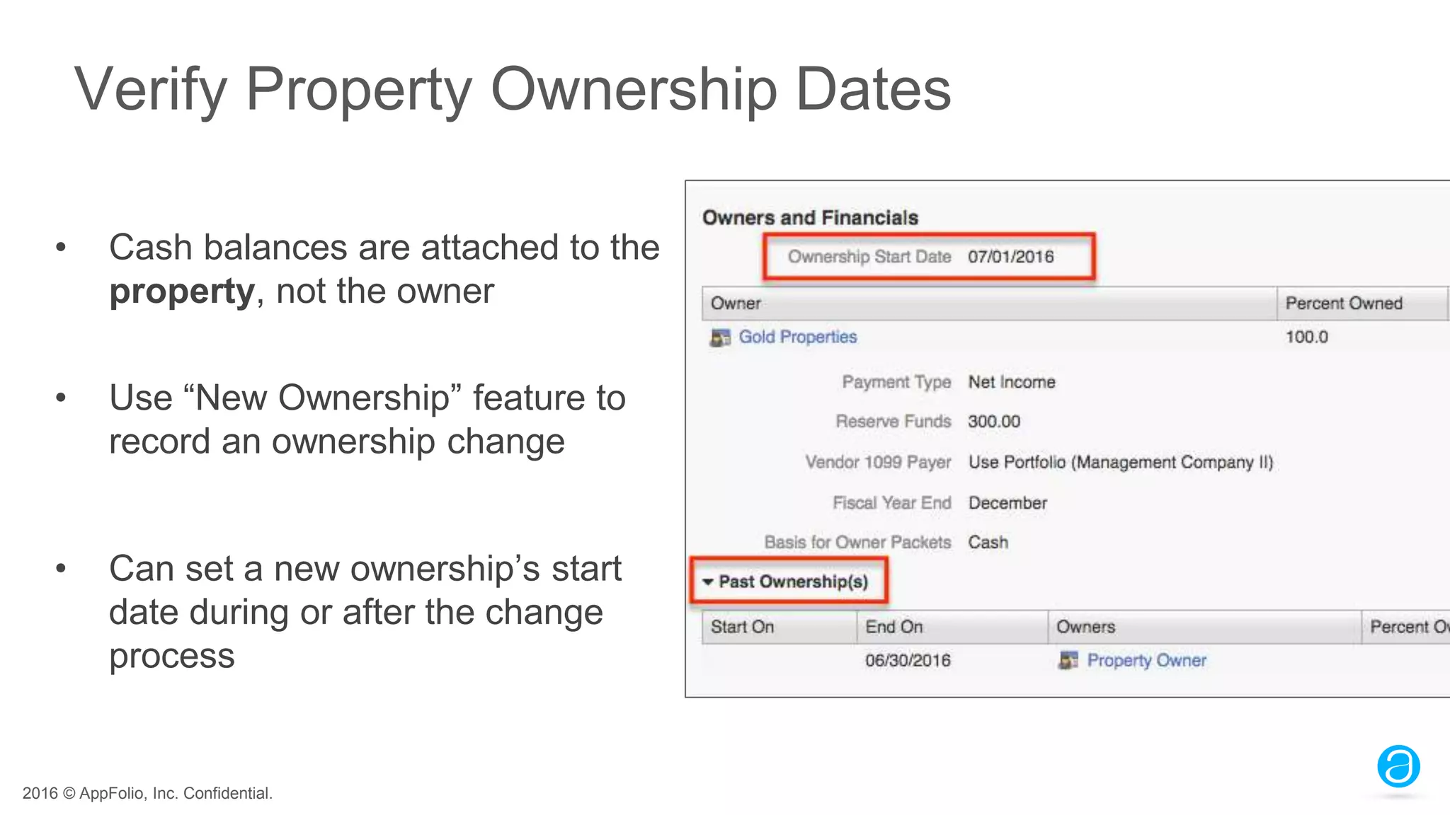 2016 © AppFolio, Inc. Confidential.
Verify Property Ownership Dates
• Cash balances are attached to the
property, not the owner
• Use “New Ownership” feature to
record an ownership change
• Can set a new ownership’s start
date during or after the change
process
 