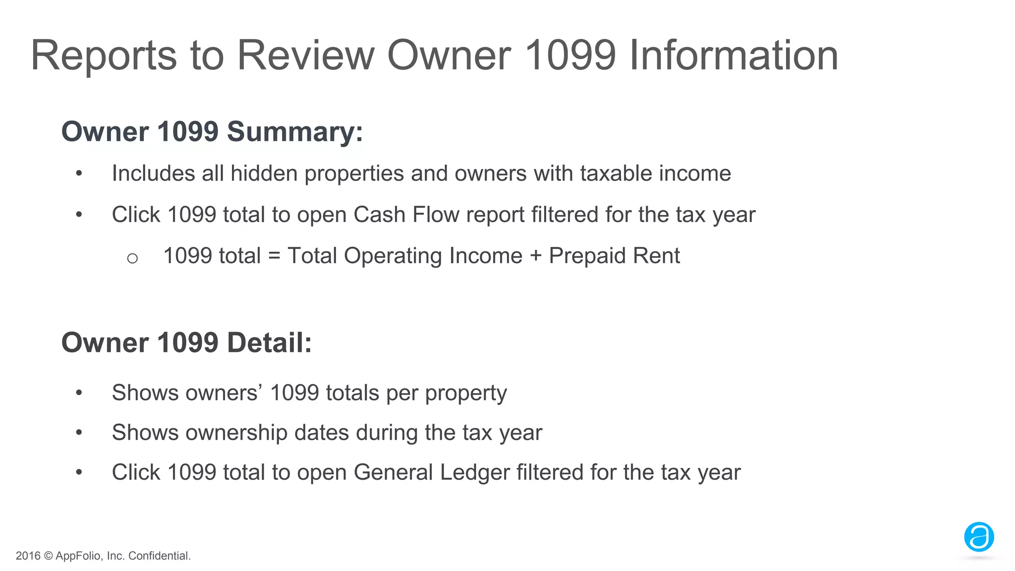 2016 © AppFolio, Inc. Confidential.
Reports to Review Owner 1099 Information
Owner 1099 Summary:
• Includes all hidden properties and owners with taxable income
• Click 1099 total to open Cash Flow report filtered for the tax year
o 1099 total = Total Operating Income + Prepaid Rent
Owner 1099 Detail:
• Shows owners’ 1099 totals per property
• Shows ownership dates during the tax year
• Click 1099 total to open General Ledger filtered for the tax year
 
