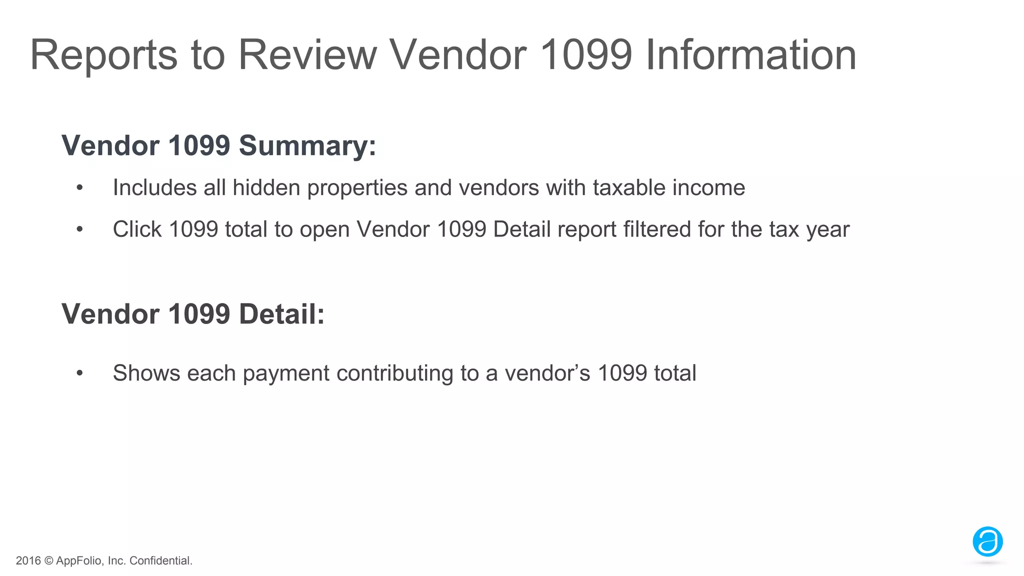 2016 © AppFolio, Inc. Confidential.
Reports to Review Vendor 1099 Information
Vendor 1099 Summary:
• Includes all hidden properties and vendors with taxable income
• Click 1099 total to open Vendor 1099 Detail report filtered for the tax year
Vendor 1099 Detail:
• Shows each payment contributing to a vendor’s 1099 total
 