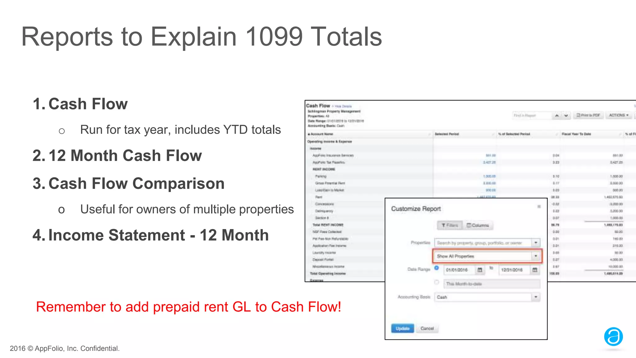 2016 © AppFolio, Inc. Confidential.
Reports to Explain 1099 Totals
1. Cash Flow
o Run for tax year, includes YTD totals
2. 12 Month Cash Flow
3. Cash Flow Comparison
o Useful for owners of multiple properties
4. Income Statement - 12 Month
Remember to add prepaid rent GL to Cash Flow!
 
