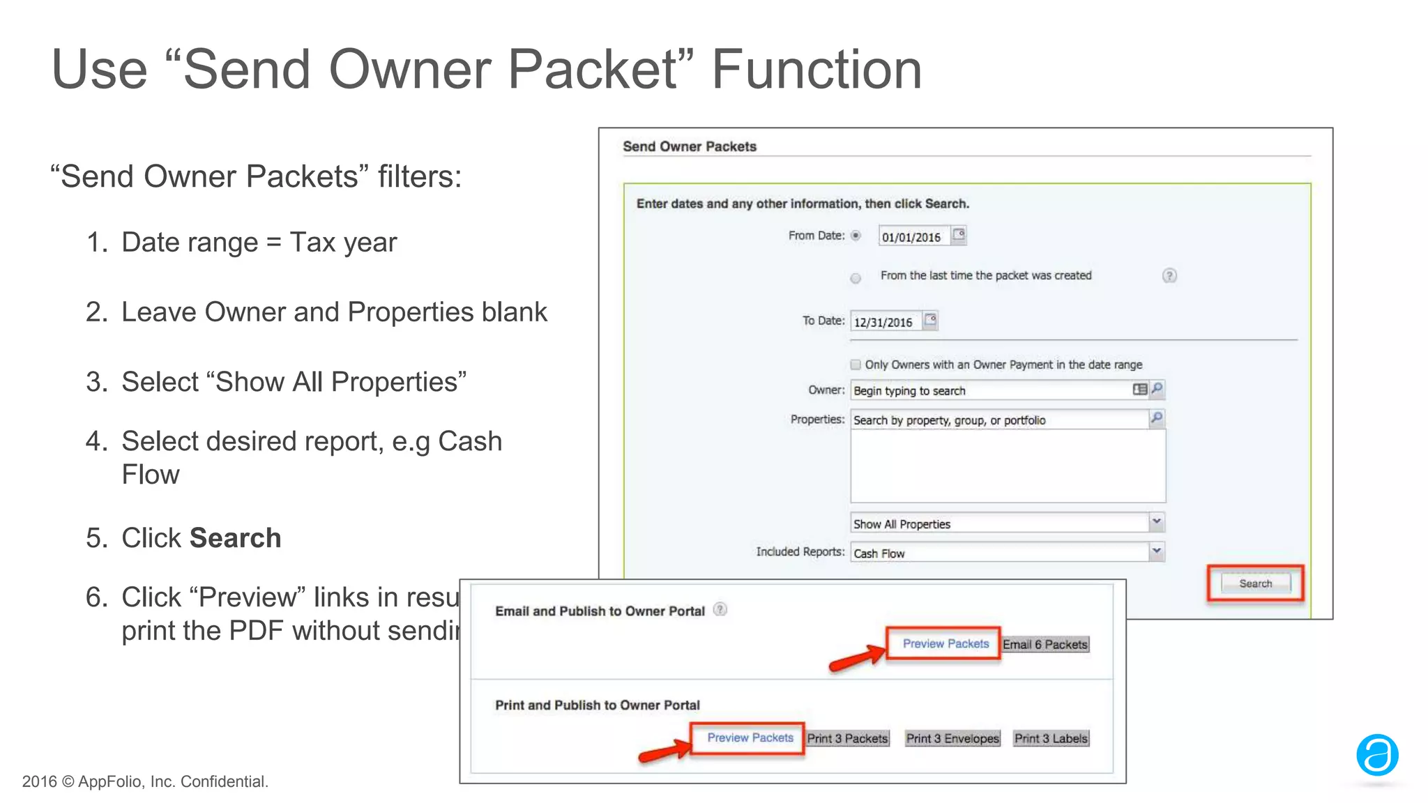 2016 © AppFolio, Inc. Confidential.
Use “Send Owner Packet” Function
“Send Owner Packets” filters:
1. Date range = Tax year
2. Leave Owner and Properties blank
3. Select “Show All Properties”
4. Select desired report, e.g Cash
Flow
5. Click Search
6. Click “Preview” links in results to
print the PDF without sending.
 