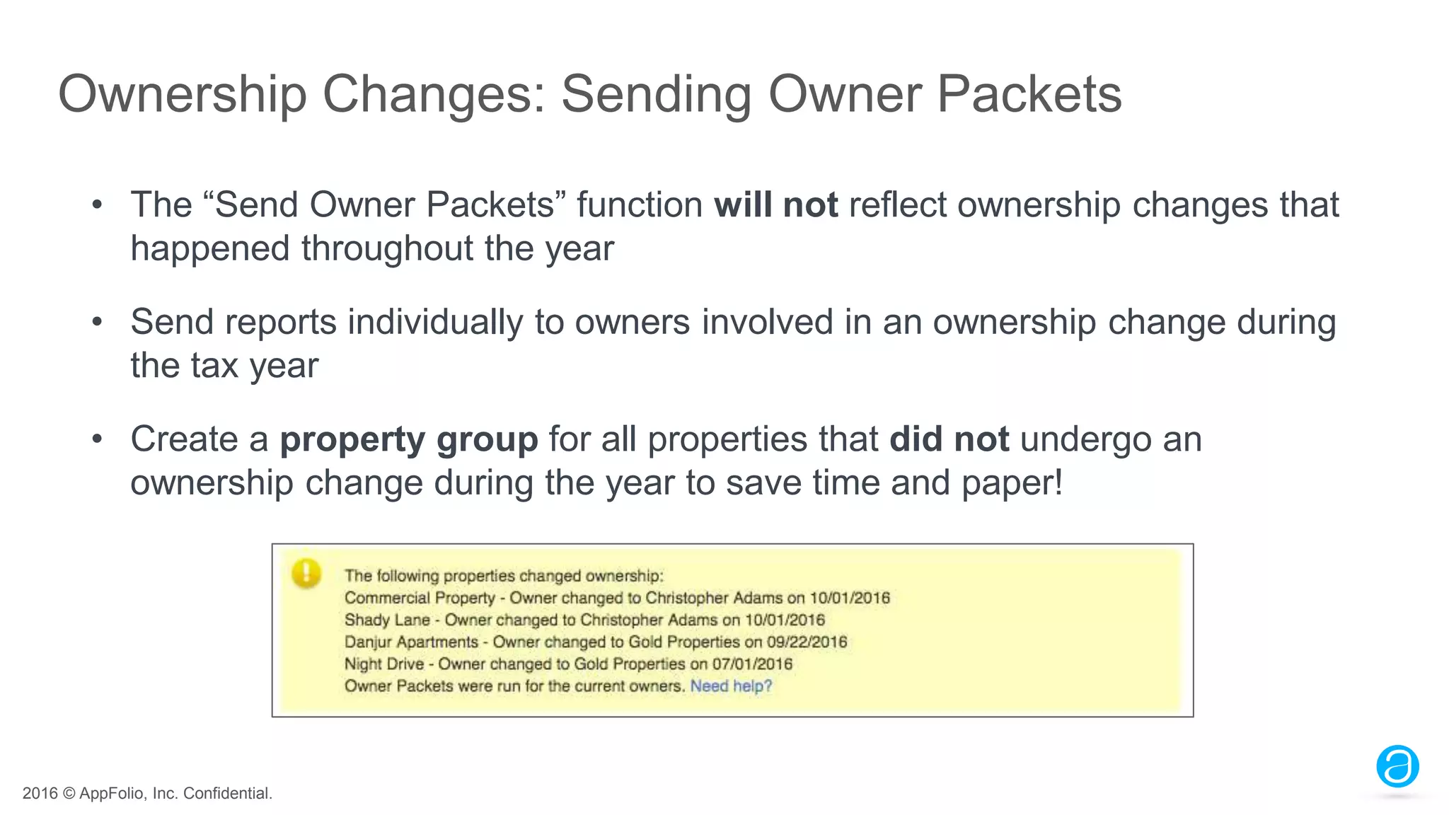 2016 © AppFolio, Inc. Confidential.
Ownership Changes: Sending Owner Packets
• The “Send Owner Packets” function will not reflect ownership changes that
happened throughout the year
• Send reports individually to owners involved in an ownership change during
the tax year
• Create a property group for all properties that did not undergo an
ownership change during the year to save time and paper!
 